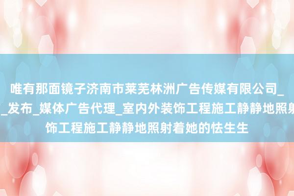 唯有那面镜子济南市莱芜林洲广告传媒有限公司_广告设计_制作_发布_媒体广告代理_室内外装饰工程施工静静地照射着她的怯生生